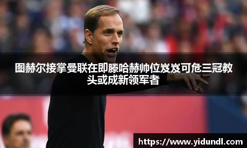 图赫尔接掌曼联在即滕哈赫帅位岌岌可危三冠教头或成新领军者