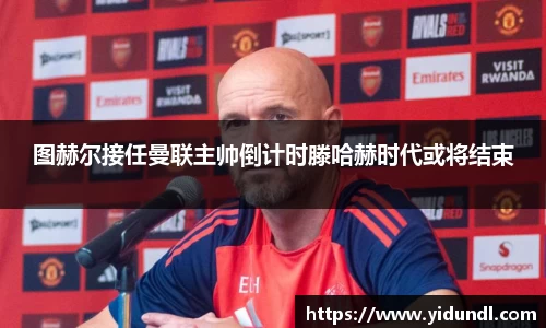 图赫尔接任曼联主帅倒计时滕哈赫时代或将结束
